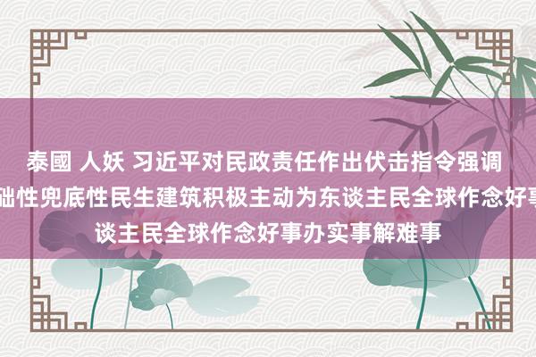 泰國 人妖 习近平对民政责任作出伏击指令强调  加强普惠性基础性兜底性民生建筑　积极主动为东谈主民全球作念好事办实事解难事