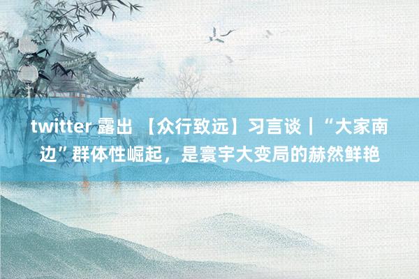 twitter 露出 【众行致远】习言谈｜“大家南边”群体性崛起，是寰宇大变局的赫然鲜艳