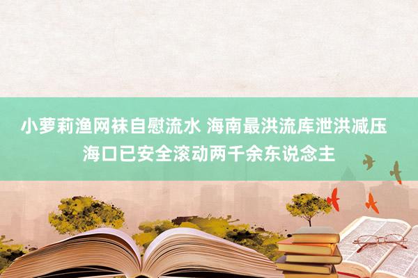 小萝莉渔网袜自慰流水 海南最洪流库泄洪减压  海口已安全滚动两千余东说念主