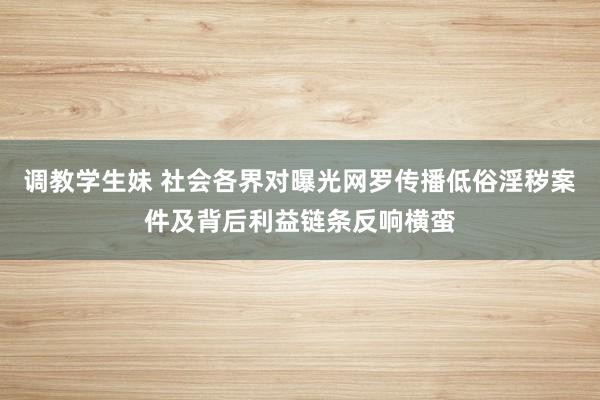 调教学生妹 社会各界对曝光网罗传播低俗淫秽案件及背后利益链条反响横蛮