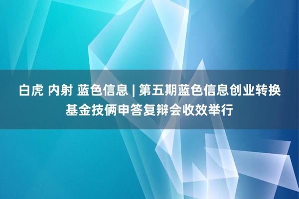 白虎 内射 蓝色信息 | 第五期蓝色信息创业转换基金技俩申答复辩会收效举行