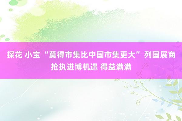 探花 小宝 “莫得市集比中国市集更大” 列国展商抢执进博机遇 得益满满