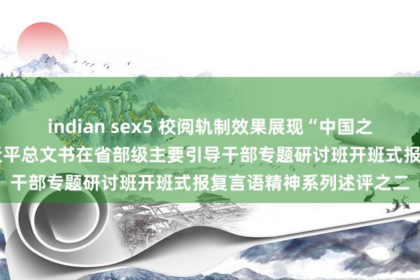 indian sex5 校阅轨制效果展现“中国之治”显赫上风——学习习近平总文书在省部级主要引导干部专题研讨班开班式报复言语精神系列述评之二