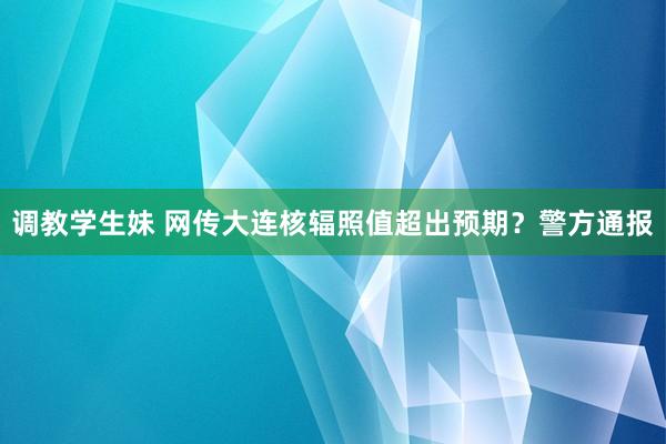 调教学生妹 网传大连核辐照值超出预期？警方通报