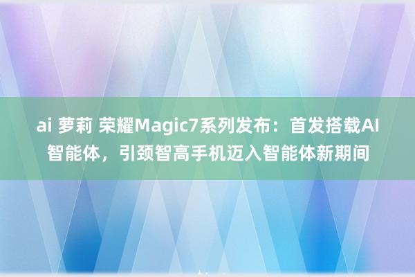 ai 萝莉 荣耀Magic7系列发布：首发搭载AI智能体，引颈智高手机迈入智能体新期间