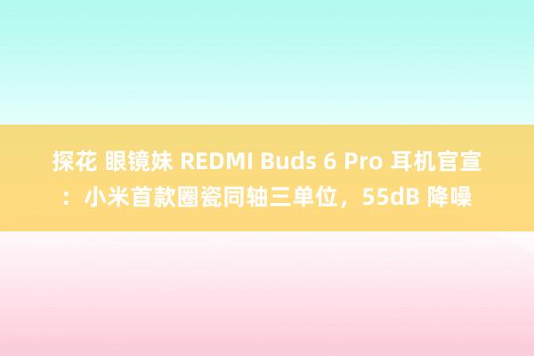 探花 眼镜妹 REDMI Buds 6 Pro 耳机官宣：小米首款圈瓷同轴三单位，55dB 降噪