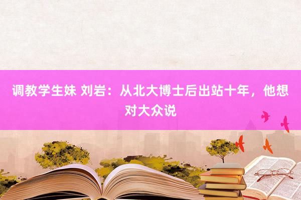 调教学生妹 刘岩：从北大博士后出站十年，他想对大众说