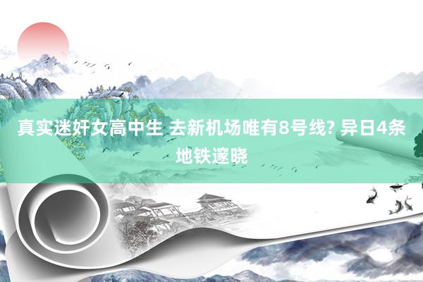 真实迷奸女高中生 去新机场唯有8号线? 异日4条地铁邃晓