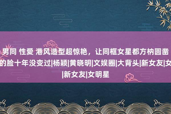 男同 性愛 港风造型超惊艳，让同框女星都方枘圆凿，她的脸十年没变过|杨颖|黄晓明|文娱圈|大背头|新女友|女明星