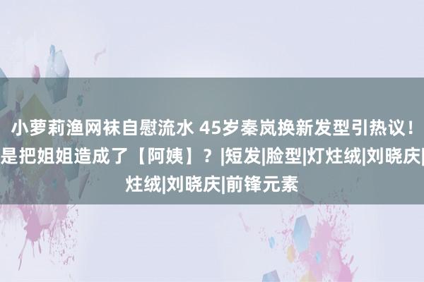 小萝莉渔网袜自慰流水 45岁秦岚换新发型引热议！网友：这是把姐姐造成了【阿姨】？|短发|脸型|灯炷绒|刘晓庆|前锋元素