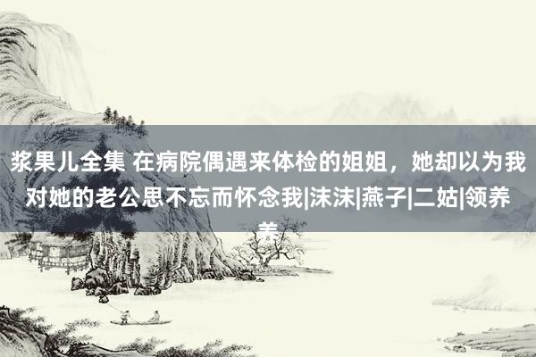 浆果儿全集 在病院偶遇来体检的姐姐，她却以为我对她的老公思不忘而怀念我|沫沫|燕子|二姑|领养