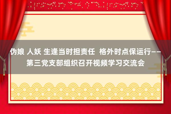 伪娘 人妖 生逢当时担责任  格外时点保运行——第三党支部组织召开视频学习交流会